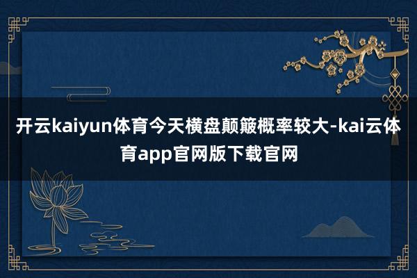 开云kaiyun体育今天横盘颠簸概率较大-kai云体育app官网版下载官网