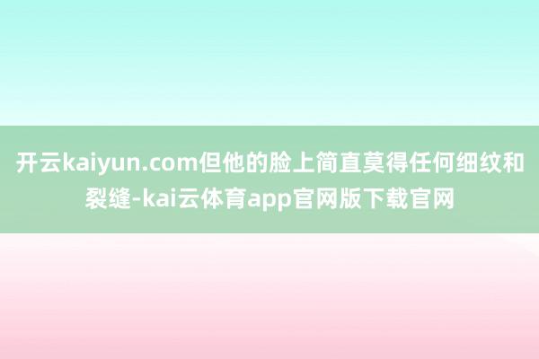 开云kaiyun.com但他的脸上简直莫得任何细纹和裂缝-kai云体育app官网版下载官网