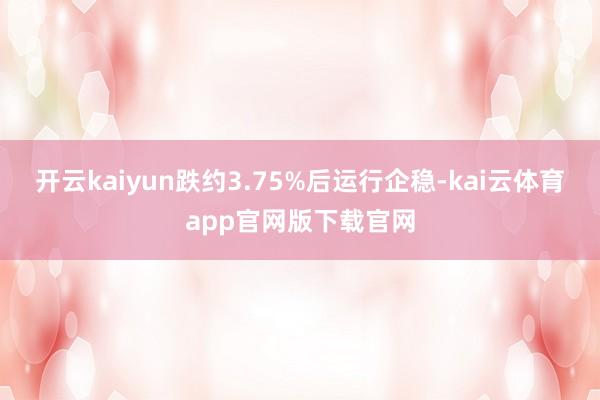 开云kaiyun跌约3.75%后运行企稳-kai云体育app官网版下载官网