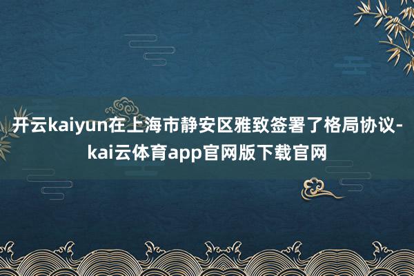 开云kaiyun在上海市静安区雅致签署了格局协议-kai云体育app官网版下载官网