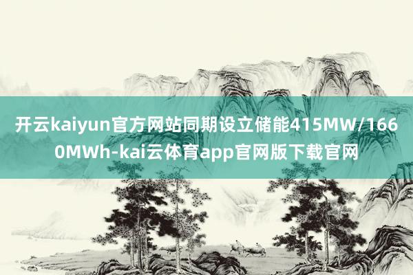 开云kaiyun官方网站同期设立储能415MW/1660MWh-kai云体育app官网版下载官网