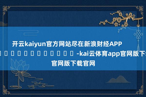 开云kaiyun官方网站尽在新浪财经APP            													-kai云体育app官网版下载官网