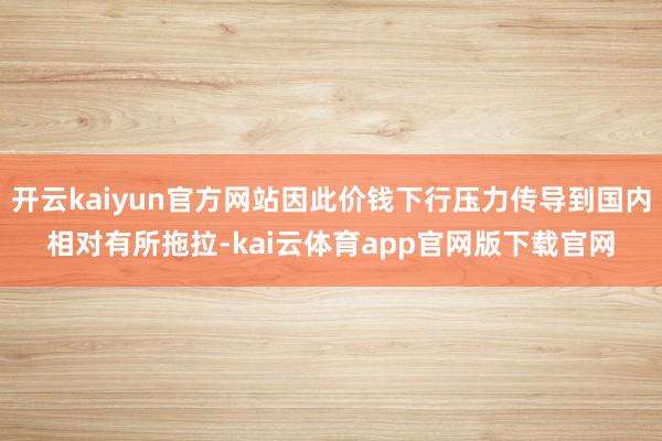 开云kaiyun官方网站因此价钱下行压力传导到国内相对有所拖拉-kai云体育app官网版下载官网