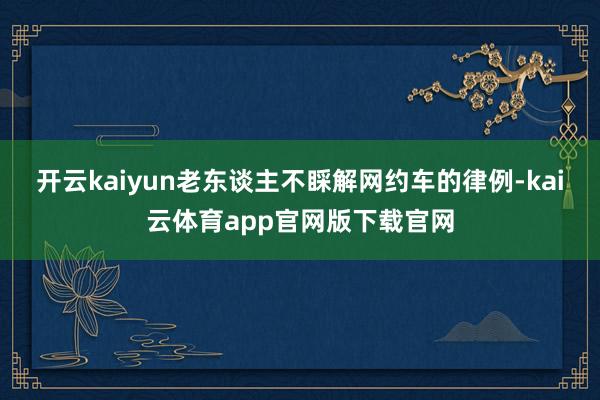 开云kaiyun老东谈主不睬解网约车的律例-kai云体育app官网版下载官网
