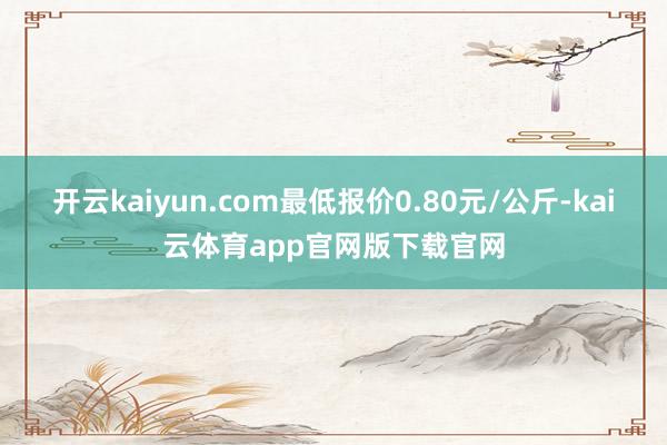 开云kaiyun.com最低报价0.80元/公斤-kai云体育app官网版下载官网