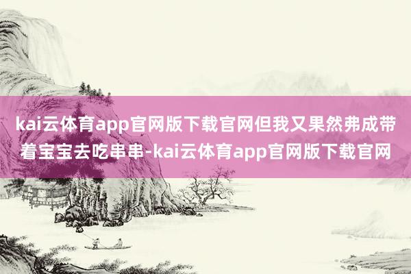 kai云体育app官网版下载官网但我又果然弗成带着宝宝去吃串串-kai云体育app官网版下载官网