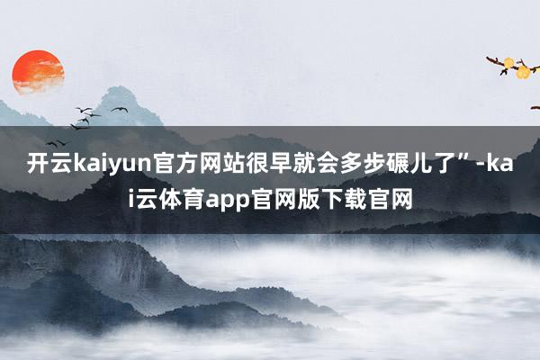 开云kaiyun官方网站很早就会多步碾儿了”-kai云体育app官网版下载官网