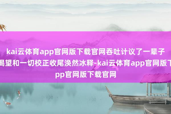 kai云体育app官网版下载官网吞吐计议了一辈子的政事渴望和一切校正收尾涣然冰释-kai云体育app官网版下载官网