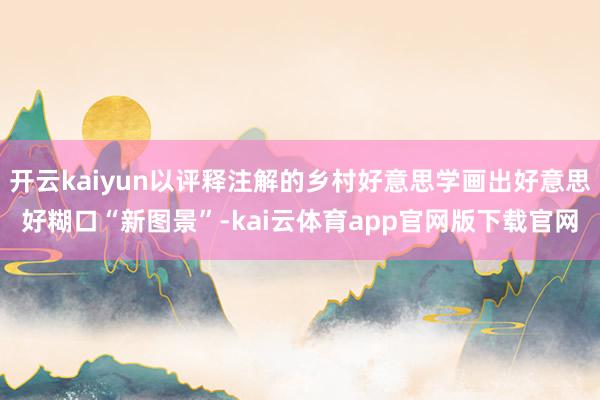 开云kaiyun以评释注解的乡村好意思学画出好意思好糊口“新图景”-kai云体育app官网版下载官网