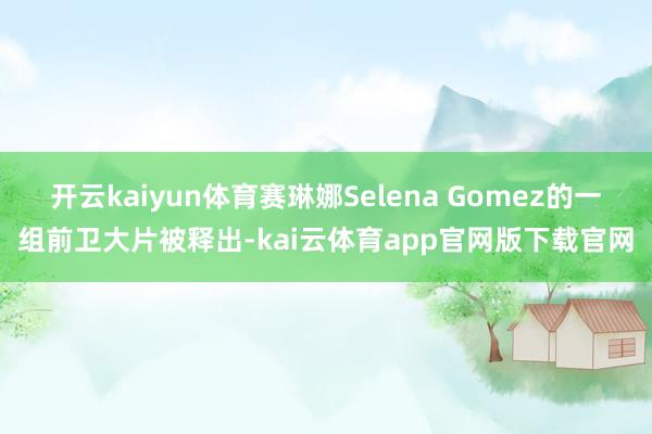 开云kaiyun体育赛琳娜Selena Gomez的一组前卫大片被释出-kai云体育app官网版下载官网