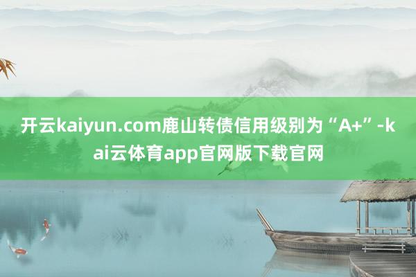 开云kaiyun.com鹿山转债信用级别为“A+”-kai云体育app官网版下载官网