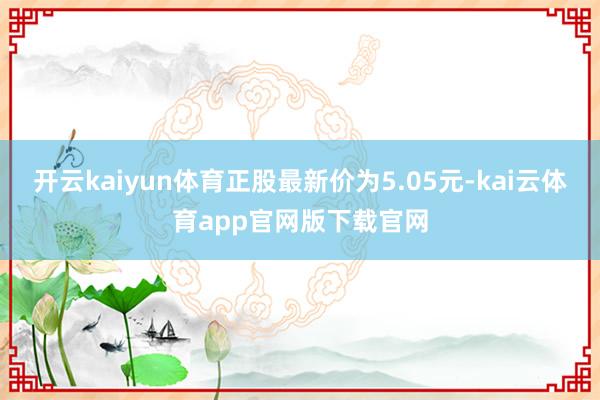 开云kaiyun体育正股最新价为5.05元-kai云体育app官网版下载官网