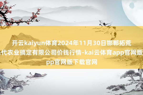 开云kaiyun体育2024年11月30日邯郸拓荒区滏东当代农业搞定有限公司价钱行情-kai云体育app官网版下载官网