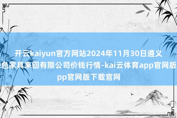 开云kaiyun官方网站2024年11月30日遵义金地皮绿色家具来回有限公司价钱行情-kai云体育app官网版下载官网