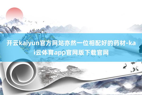 开云kaiyun官方网站亦然一位相配好的药材-kai云体育app官网版下载官网