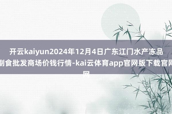 开云kaiyun2024年12月4日广东江门水产冻品副食批发商场价钱行情-kai云体育app官网版下载官网