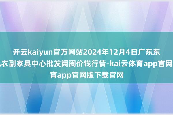 开云kaiyun官方网站2024年12月4日广东东莞市大京九农副家具中心批发阛阓价钱行情-kai云体育app官网版下载官网