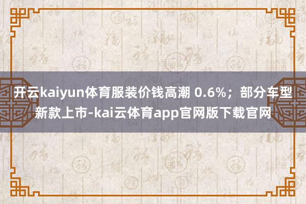 开云kaiyun体育服装价钱高潮 0.6%；部分车型新款上市-kai云体育app官网版下载官网
