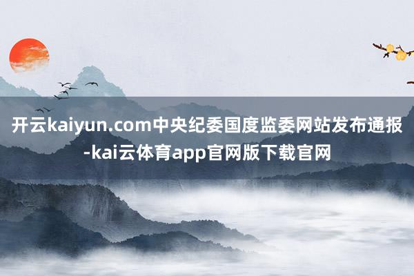 开云kaiyun.com中央纪委国度监委网站发布通报-kai云体育app官网版下载官网