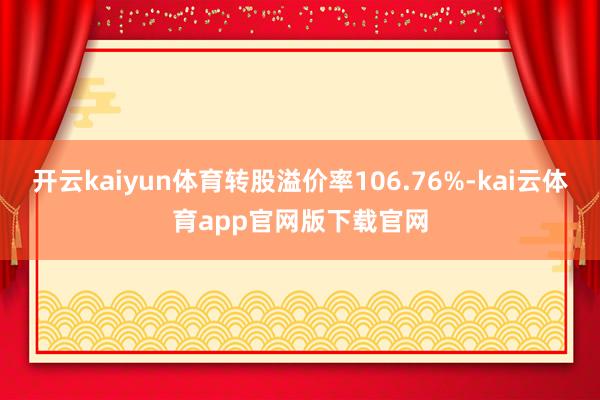 开云kaiyun体育转股溢价率106.76%-kai云体育app官网版下载官网