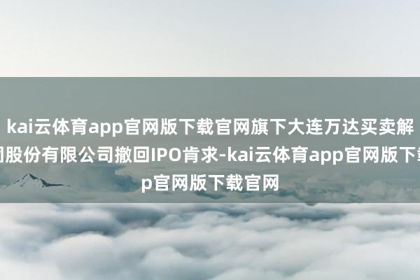 kai云体育app官网版下载官网旗下大连万达买卖解决集团股份有限公司撤回IPO肯求-kai云体育app官网版下载官网