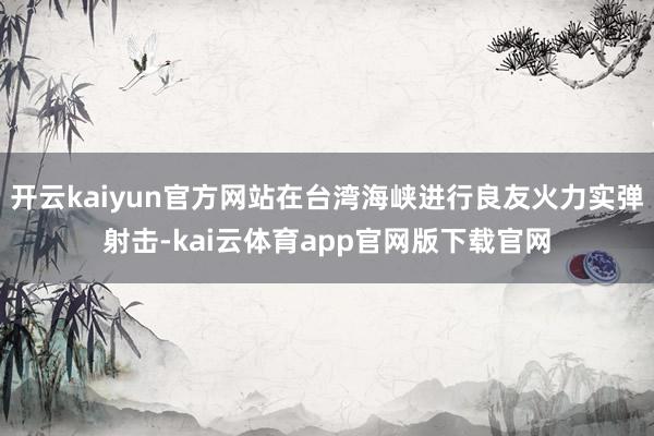 开云kaiyun官方网站在台湾海峡进行良友火力实弹射击-kai云体育app官网版下载官网