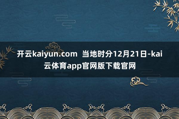 开云kaiyun.com  　　当地时分12月21日-kai云体育app官网版下载官网