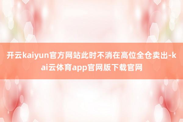 开云kaiyun官方网站此时不消在高位全仓卖出-kai云体育app官网版下载官网
