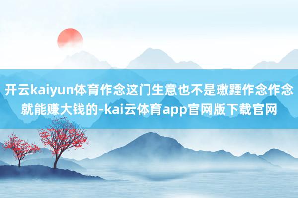 开云kaiyun体育作念这门生意也不是璷黫作念作念就能赚大钱的-kai云体育app官网版下载官网