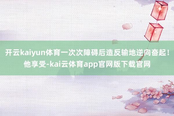 开云kaiyun体育一次次障碍后造反输地逆向奋起!他享受-kai云体育app官网版下载官网