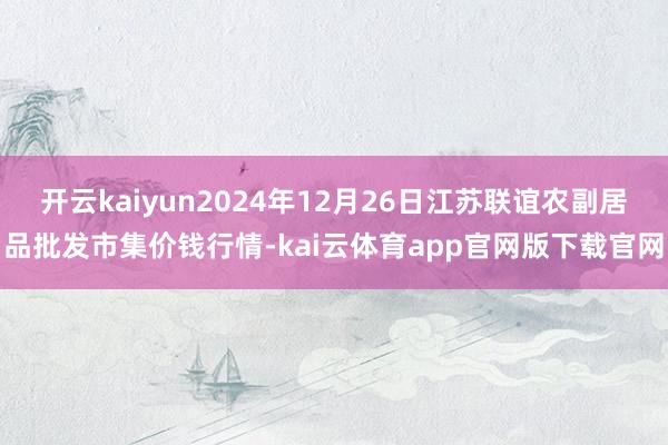 开云kaiyun2024年12月26日江苏联谊农副居品批发市集价钱行情-kai云体育app官网版下载官网