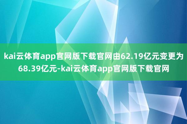 kai云体育app官网版下载官网由62.19亿元变更为68.39亿元-kai云体育app官网版下载官网
