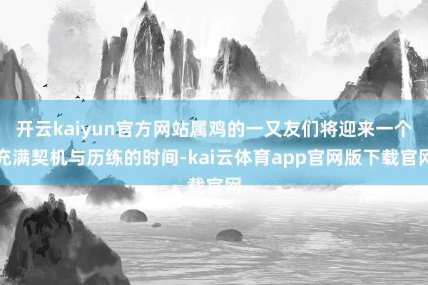 开云kaiyun官方网站属鸡的一又友们将迎来一个充满契机与历练的时间-kai云体育app官网版下载官网