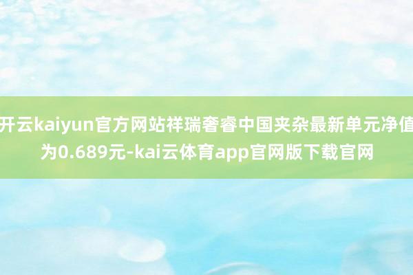 开云kaiyun官方网站祥瑞奢睿中国夹杂最新单元净值为0.689元-kai云体育app官网版下载官网