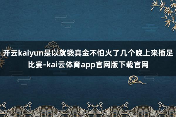 开云kaiyun是以就锻真金不怕火了几个晚上来插足比赛-kai云体育app官网版下载官网