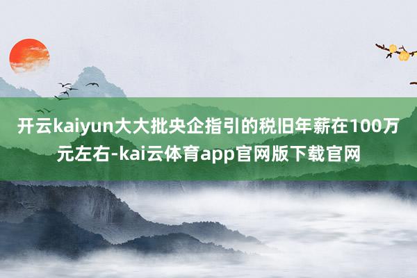 开云kaiyun大大批央企指引的税旧年薪在100万元左右-kai云体育app官网版下载官网