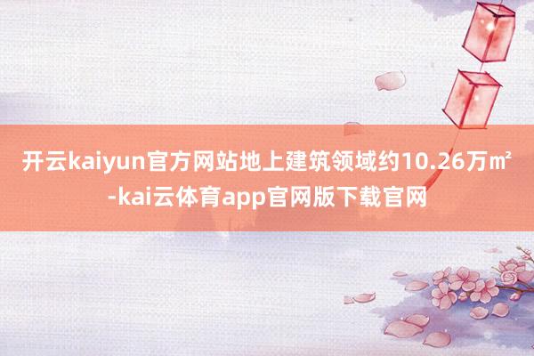 开云kaiyun官方网站地上建筑领域约10.26万㎡-kai云体育app官网版下载官网