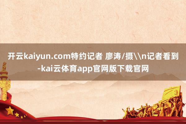 开云kaiyun.com特约记者 廖涛/摄\n记者看到-kai云体育app官网版下载官网