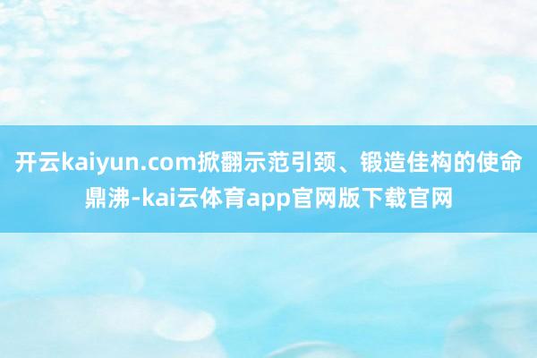 开云kaiyun.com掀翻示范引颈、锻造佳构的使命鼎沸-kai云体育app官网版下载官网