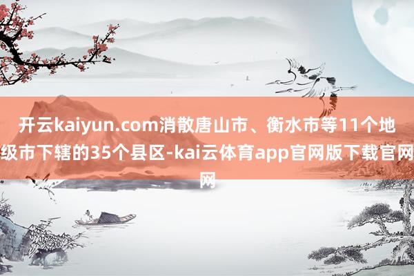 开云kaiyun.com消散唐山市、衡水市等11个地级市下辖的35个县区-kai云体育app官网版下载官网