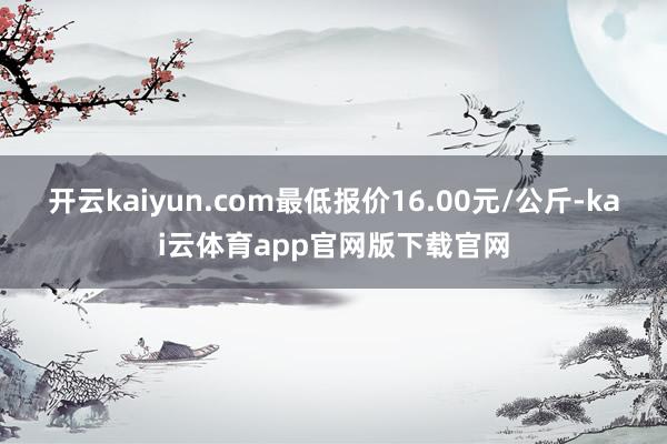 开云kaiyun.com最低报价16.00元/公斤-kai云体育app官网版下载官网