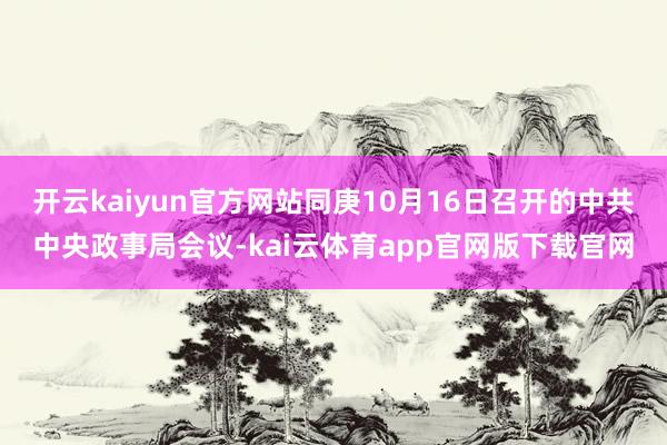 开云kaiyun官方网站同庚10月16日召开的中共中央政事局会议-kai云体育app官网版下载官网