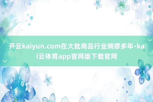 开云kaiyun.com在大批商品行业绸缪多年-kai云体育app官网版下载官网