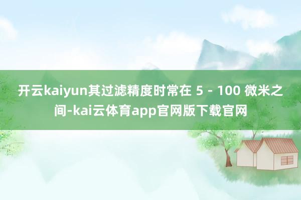 开云kaiyun其过滤精度时常在 5 - 100 微米之间-kai云体育app官网版下载官网