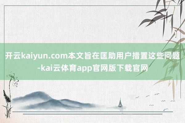 开云kaiyun.com本文旨在匡助用户措置这些问题-kai云体育app官网版下载官网