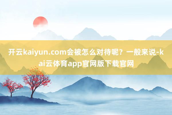 开云kaiyun.com会被怎么对待呢？一般来说-kai云体育app官网版下载官网