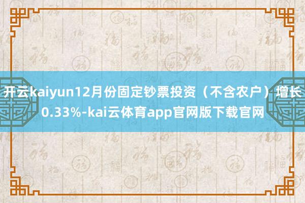 开云kaiyun12月份固定钞票投资（不含农户）增长0.33%-kai云体育app官网版下载官网