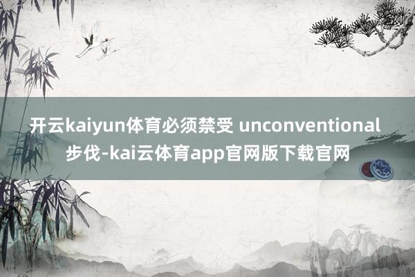 开云kaiyun体育必须禁受 unconventional 步伐-kai云体育app官网版下载官网