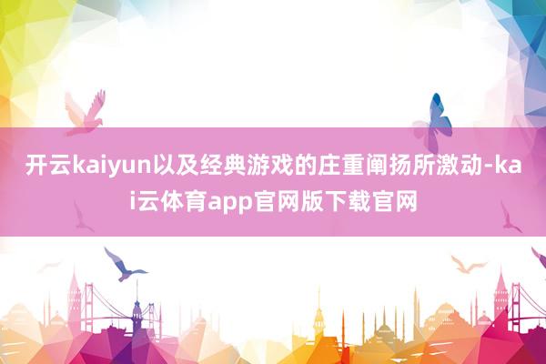 开云kaiyun以及经典游戏的庄重阐扬所激动-kai云体育app官网版下载官网