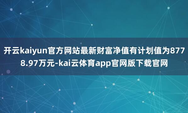 开云kaiyun官方网站最新财富净值有计划值为8778.97万元-kai云体育app官网版下载官网